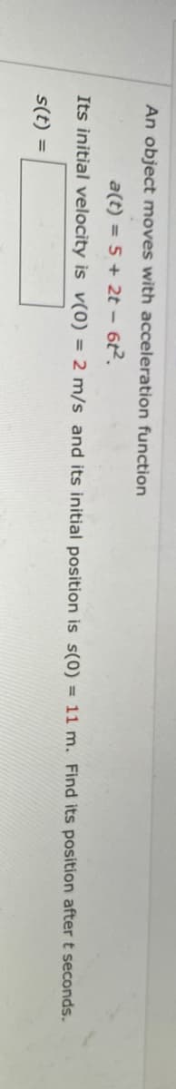 An object moves with acceleration function
a(t) = 5 + 2t - 62.
Its initial velocity is v(0) = 2 m/s and its initial position is s(0) = 11 m. Find its position after t seconds.
s(t) =
