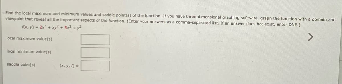 Find the local maximum and minimum values and saddle point(s) of the function. If you have three-dimensional graphing software, graph the function with a domain and
viewpoint that reyeal all the important aspects of the function. (Enter your answers as a comma-separated list. If an answer does not exist, enter DNE.)
f(x, y) = 2x³ + xy² + 5x² + y²
<>
local maximum value(s)
local minimum value(s)
saddle point(s)
(x, y, f) =
