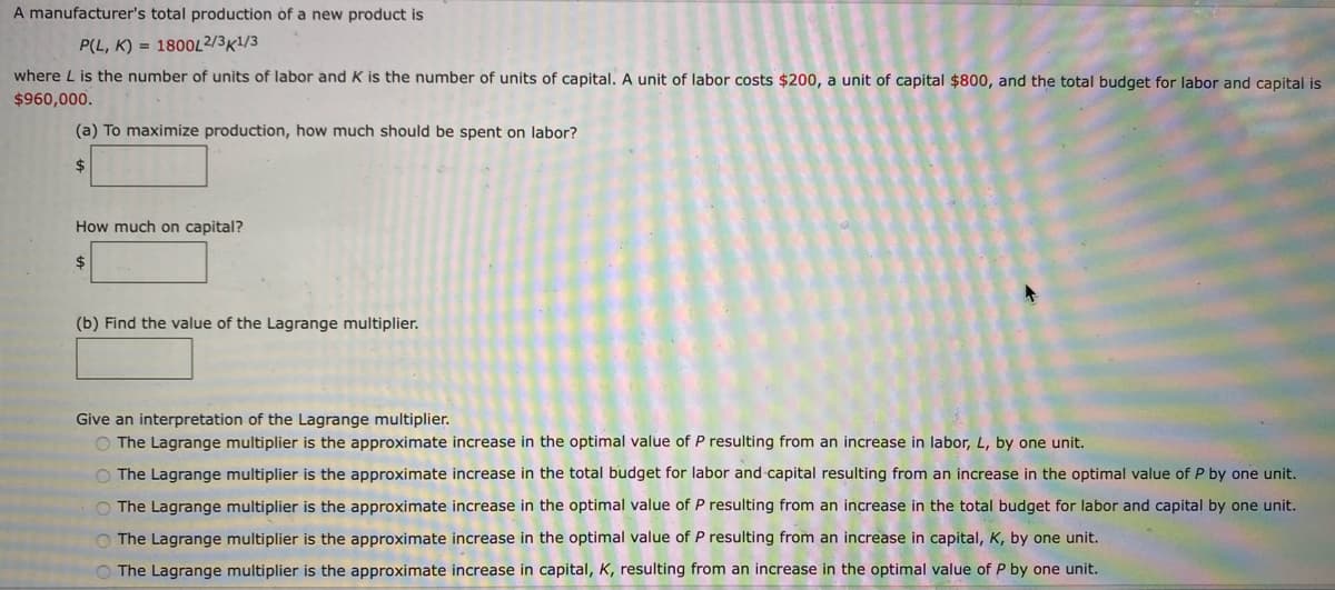 A manufacturer's total production of a new product is
P(L, K) = 1800L2/3K1/3
where L is the number of units of labor and K is the number of units of capital. A unit of labor costs $200, a unit of capital $800, and the total budget for labor and capital is
$960,000.
(a) To maximize production, how much should be spent on labor?
2$
How much on capital?
24
(b) Find the value of the Lagrange multiplier.
Give an interpretation of the Lagrange multiplier.
O The Lagrange multiplier is the approximate increase in the optimal value of P resulting from an increase in labor, L, by one unit.
O The Lagrange multiplier is the approximate increase in the total budget for labor and capital resulting from an increase in the optimal value of P by one unit.
O The Lagrange multiplier is the approximate increase in the optimal value of P resulting from an increase in the total budget for labor and capital by one unit.
O The Lagrange multiplier is the approximate increase in the optimal value of P resulting from an increase in capital, K, by one unit.
O The Lagrange multiplier is the approximate increase in capital, K, resulting from an increase in the optimal value of P by one unit.
