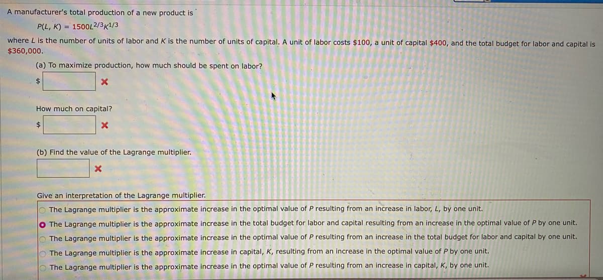 A manufacturer's total production of a new product is
P(L, K) = 1500L2/3K1/3
where L is the number of units of labor and K is the number of units of capital. A unit of labor costs $100, a unit of capital $400, and the total budget for labor and capital is
$360,000.
(a) To maximize production, how much should be spent on labor?
2$
How much on capital?
$
(b) Find the value of the Lagrange multiplier.
Give an interpretation of the Lagrange multiplier.
O The Lagrange multiplier is the approximate increase in the optimal value of P resulting from an increase in labor, L, by one unit.
O The Lagrange multiplier is the approximate increase in the total budget for labor and capital resulting from an increase in the optimal value of P by one unit.
The Lagrange multiplier is the approximate increase in the optimal value of P resulting from an increase in the total budget for labor and capital by one unit.
O The Lagrange multiplier is the approximate increase in capital, K, resulting from an increase in the optimal value of P by one unit.
O The Lagrange multiplier is the approximate increase in the optimal value of P resulting from an increase in capital, K, by one unit.
