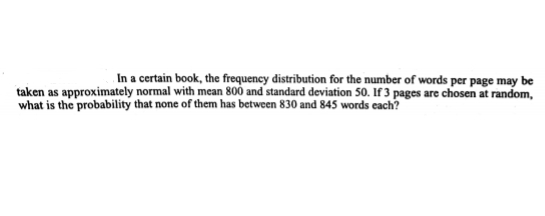 In a certain book, the frequency distribution for the number of words per page may be
taken as approximately normal with mean 800 and standard deviation 50. If 3 pages are chosen at random,
what is the probability that none of them has between 830 and 845 words each?
