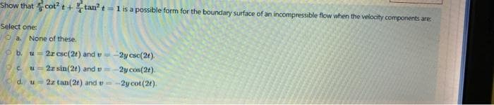 Show that cot? t+tan?t= 1 is a possible form for the boundary surface of an incompressible flow when the velocity components are
Select one:
O a.
None of these.
u- 2r csc(2t) and v=-2y csc(2t).
u= 2z sin(2t) and v=-2y cos(2t).
o d. u 2z tan(2t) and e
ob.
O c.
-2y cot(20).
