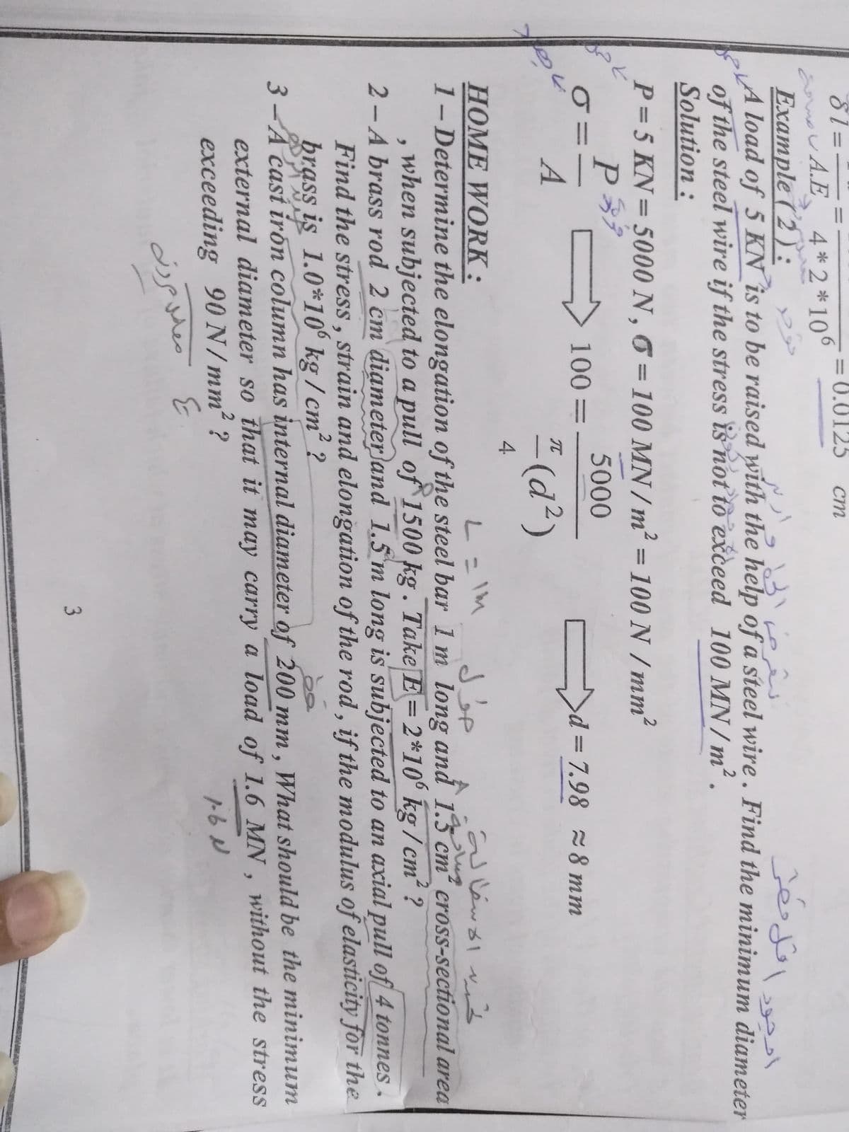 81=-
aamov A.E
Example (2):
LA load of 5 KN is to be raised with the help of a steel wire . Find the minimum diameter
of the steel wire if the stress is not tò exceed 100 MN /m².
Solution:
= 0.0125
ст
4*2 *106
P = 5 KN= 5000 N , 6 = 100 MN / m² = ?
100 N /mm
%3D
%3D
%D
5000
100=
= 7.98 8 mm
%3D
A
* (d²)
TC
4.
HOME WORK:
1-Determine the elongation of the steel bar 1 m long and 1.3 cm cross-sectional area
when subjected to a pull of 1500 kg. Take E=2*10° kg / cm² ?
2-A brass rod 2 cm diameter}and 1.5 m long is subjected to an axial pull of 4 tonnes.
Find the stress , strain and elongation of the rod , if the modulus of elasticity for the
brass is 1.0*10° kg / cm² ?
3-A cast irón column has internal diameter of 200 mm, What should be the minimum
external diameter so that it may carry a load of 1.6 MN , without the stress
L= IM
exceeding 90N/mm² ?
