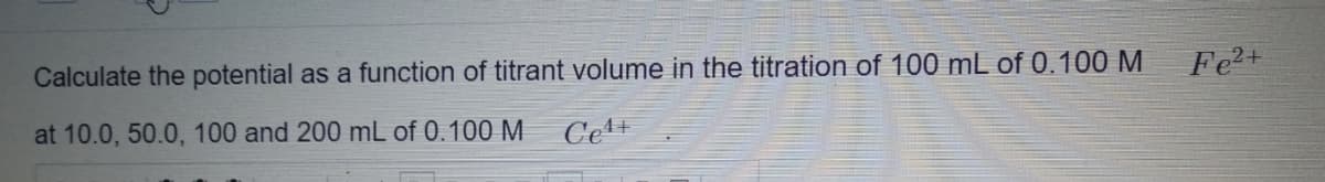 Calculate the potential as a function of titrant volume in the titration of 100 mL of 0.100 M
Fe2+
at 10.0, 50.0, 100 and 200 mL of 0.100 M
Cet+
