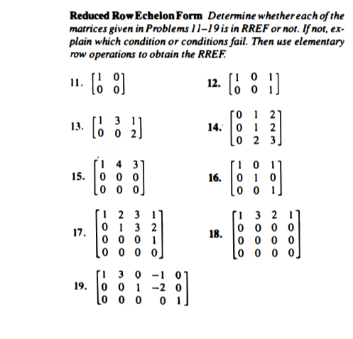 Reduced Row Echelon Form Determine whether each of the
matrices given in Problems 11–19is in RREF or not. If not, ex-
plain which condition or conditions fail. Then use elementary
row operations to obtain the RREF.
12. .
[i 0
lo o
1.
O 1 21
14. 0 1 2
lo 2 3]
[1 3 ]
13.
lo 0 2]
31
15. 0 0 0
[o o o]
16.
0 1 0
1 2 3 1
i 3 2 1
0 1 3 2
17.
0 0 0 1
0 0 0 0
18.
0 0 0 0
0 0 0 0.
0 0 0 0
1 3 0 -1
19. |о о 1 -2 0
lo 0 0
0 1
