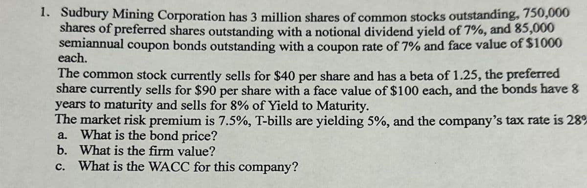 1. Sudbury Mining Corporation has 3 million shares of common stocks outstanding, 750,000
shares of preferred shares outstanding with a notional dividend yield of 7%, and 85,000
semiannual coupon bonds outstanding with a coupon rate of 7% and face value of $1000
each.
The common stock currently sells for $40 per share and has a beta of 1.25, the preferred
share currently sells for $90 per share with a face value of $100 each, and the bonds have 8
years to maturity and sells for 8% of Yield to Maturity.
The market risk premium is 7.5%, T-bills are yielding 5%, and the company's tax rate is 28%
What is the bond price?
a.
b.
What is the firm value?
C.
What is the WACC for this company?