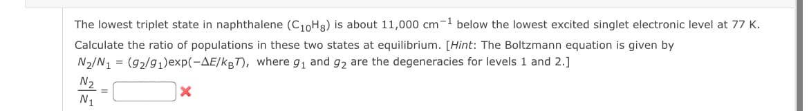 The lowest triplet state in naphthalene (C10H8) is about 11,000 cm-1 below the lowest excited singlet electronic level at 77 K.
Calculate the ratio of populations in these two states at equilibrium. [Hint: The Boltzmann equation is given by
N2/N1 = (92/91)exp(-AE/KBT), where g₁ and 92 are the degeneracies for levels 1 and 2.]
N₂
N1