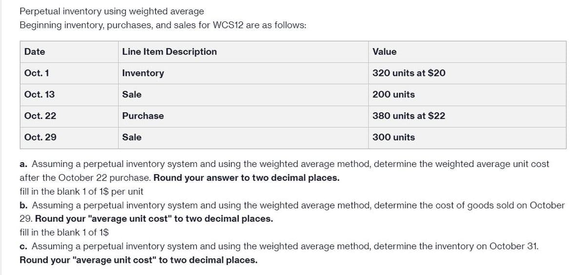 Perpetual inventory using weighted average
Beginning inventory, purchases, and sales for WCS12 are as follows:
Date
Oct. 1
Oct. 13
Oct. 22
Oct. 29
Line Item Description
Inventory
Sale
Purchase
Sale
Value
320 units at $20
200 units
380 units at $22
300 units
a. Assuming a perpetual inventory system and using the weighted average method, determine the weighted average unit cost
after the October 22 purchase. Round your answer to two decimal places.
fill in the blank 1 of 1$ per unit
b. Assuming a perpetual inventory system and using the weighted average method, determine the cost of goods sold on October
29. Round our "average unit cost" to two decimal places.
fill in the blank 1 of 1$
c. Assuming a perpetual inventory system and using the weighted average method, determine the inventory on October 31.
Round your "average unit cost" to two decimal places.