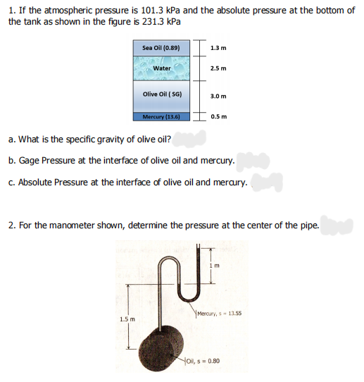 1. If the atmospheric pressure is 101.3 kPa and the absolute pressure at the bottom of
the tank as shown in the figure is 231.3 kPa
Sea Oil (0.89)
1.3 m
Water
2.5 m
Olive Oil ( SG)
3.0m
Mercury (13.6)
0.5 m
a. What is the specific gravity of olive oil?
b. Gage Pressure at the interface of olive oil and mercury.
c. Absolute Pressure at the interface of olive oil and meraury.
2. For the manometer shown, determine the pressure at the center of the pipe.
Mercury, s 13.55
1.5 m
Yoi, s = 0.80
