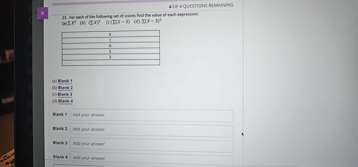 i
120
Co
X
23. For each of the following set of scores find the value of each expression:
(a)ΣΧ2 (b) (Σx) (c) Σ(X - 3) (d) Σ(x – 3)2
(a) Blank 1
(b) Blank 2
(c) Blank 3
(d) Blank 4
Blank 1
Blank 2
Blank 3
Blank 4
Add your answer
Add your answer
Add your answer
Add your answer
X
1
6
23
2
4 OF 4 QUESTIONS REMAINING
3