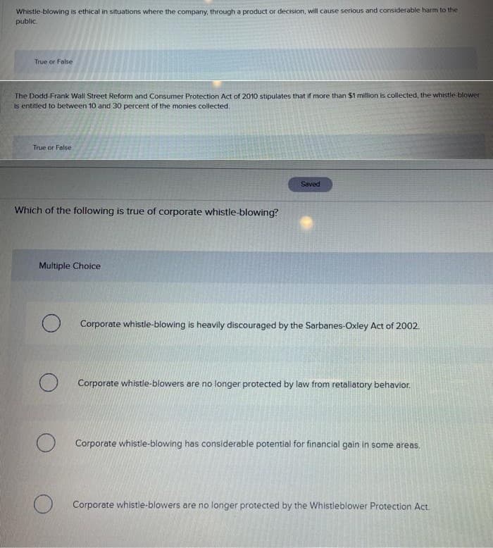 Whistle-blowing is ethical in situations where the company, through a product or decision, will cause serious and considerable harm to the
public.
True or False
The Dodd-Frank Wall Street Reform and Consumer Protection Act of 2010 stipulates that if more than $1 million is collected, the whistle blower
is entitled to between 10 and 30 percent of the monies collected.
True or False
Which of the following is true of corporate whistle-blowing?
Multiple Choice
O
O
O
Saved
Corporate whistle-blowing is heavily discouraged by the Sarbanes-Oxley Act of 2002.
Corporate whistle-blowers are no longer protected by law from retaliatory behavior.
Corporate whistle-blowing has considerable potential for financial gain in some areas.
Corporate whistle-blowers are no longer protected by the Whistleblower Protection Act.