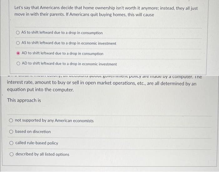 Let's say that Americans decide that home ownership isn't worth it anymore; instead, they all just
move in with their parents. If Americans quit buying homes, this will cause
AS to shift leftward due to a drop in consumption
AS to shift leftward due to a drop in economic investment
AD to shift leftward due to a drop in consumption
AD to shift leftward due to a drop in economic investment
is a venent policy ait illaue by a computer. Ine
interest rate, amount to buy or sell in open market operations, etc., are all determined by an
equation put into the computer.
This approach is
not supported by any American economists
based on discretion
O called rule-based policy
described by all listed options