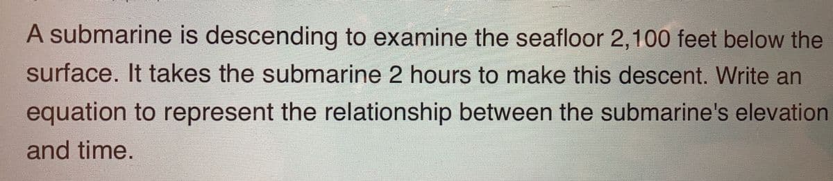 A submarine is descending to examine the seafloor 2,100 feet below the
surface. It takes the submarine 2 hours to make this descent. Write an
equation to represent the relationship between the submarine's elevation
and time.
