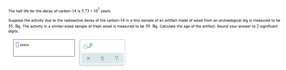 The half life for the decay of carbon-14 is 5.73 x 10
years.
Suppose the activity due to the radioactive decay of the carbon-14 in a tiny sample of an artifact made of wood from an archeological dig is measured to be
55. Bq. The activity in a similar-sized sample of fresh wood is measured to be 59. Bq. Calculate the age of the artifact. Round your answer to 2 significant
digits.
years
