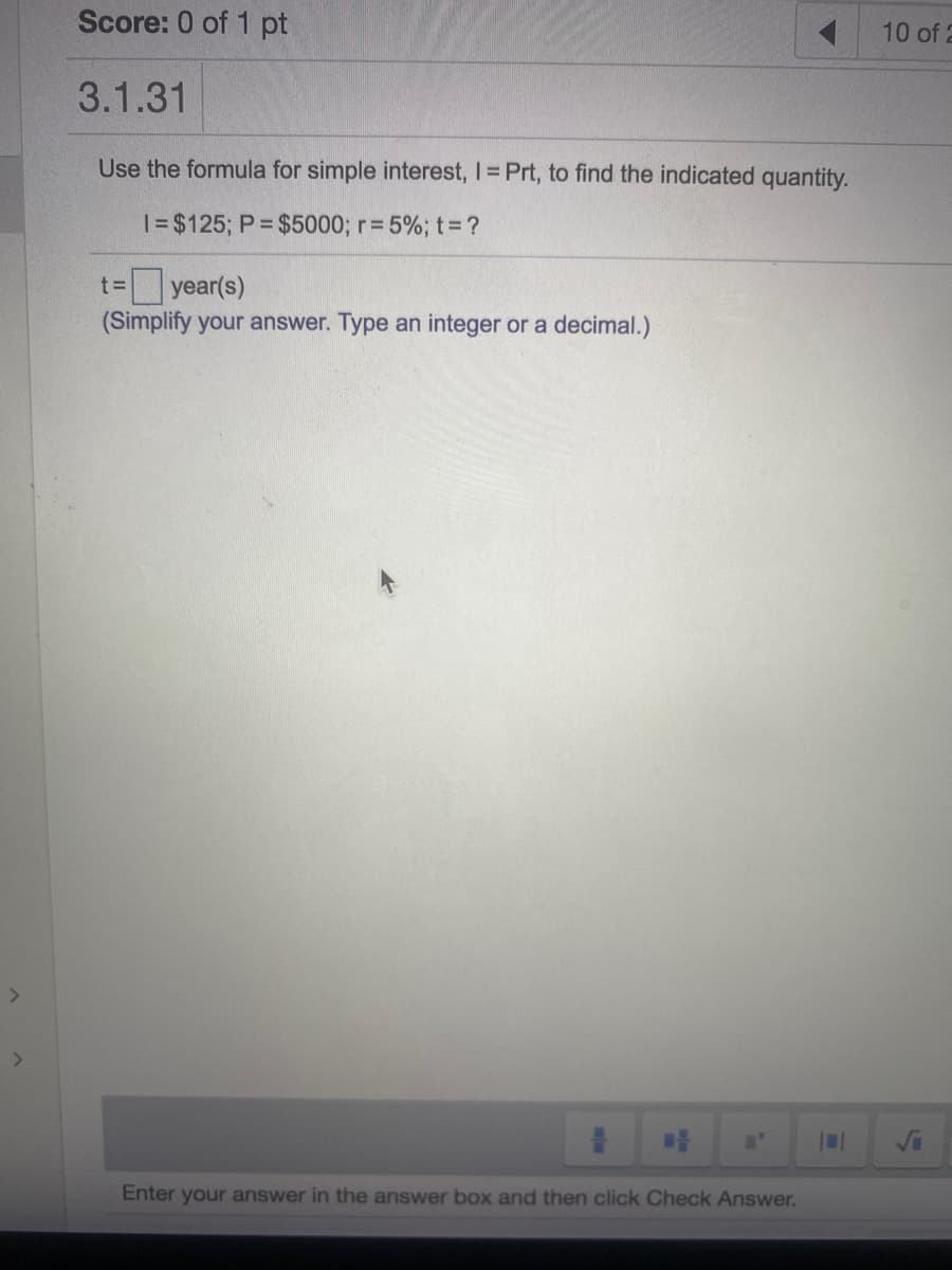 Score: 0 of 1 pt
10 of 2
3.1.31
Use the formula for simple interest, I= Prt, to find the indicated quantity.
|= $125; P $5000; r=5%; t3D?
year(s)
(Simplify your answer. Type an integer or a decimal.)
t=
<>
Vi
Enter your answer in the answer box and then click Check Answer.
