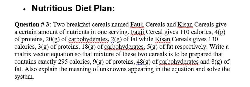 Nutritious Diet Plan:
Question # 3: Two breakfast cereals named Fauji Cereals and Kisan Cereals give
a certain amount of nutrients in one serving. Fauji Cereal gives 110 calories, 4(g)
of proteins, 20(g) of carbohyderates. 2(g) of fat while Kisan Cereals gives 130
calories, 3(g) of proteins, 18(g) of carbohyderates, 5(g) of fat respectively. Write a
matrix vector equation so that mixture of these two cereals is to be prepared that
contains exactly 295 calories, 9(g) of proteins, 48(g) of carbohyderates and 8(g) of
fat. Also explain the meaning of unknowns appearing in the equation and solve the
system.
