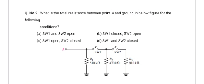 Q. No.2 What is the total resistance between point A and ground in below figure for the
following
conditions?
(a) SW1 and SW2 open
(c) SW1 open, SW2 closed
(b) SW1 closed, SW2 open
(d) SW1 and SW2 closed
Ao-
SWI
sW2
sio k
470 k
910 kN
