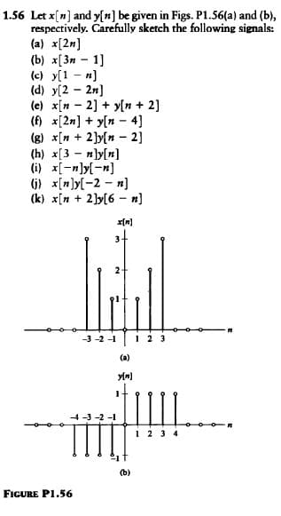 1.56 Let x[n] and y[n] be given in Figs. P1.56(a) and (b),
respectively. Carefully sketch the following signals:
(a) x[2n]
(b) x[3n - 1]
(c) y[1]
(d) y[22]
(e) x[n 2] + y[n + 2]
(f) x[2n]y[n 4]
-
(g) x[n+ 2]y[n 2]
(h) x[3n]y[n]
(i) x[-n]y[-n]
(j) x[n]y[-2-n]
(k) x[n+ 2]y[6n]
-3-2-1
--4-3-2-1
FIGURE P1.56
x[M]
(a)
y[n]
(b)
1 2 3 4