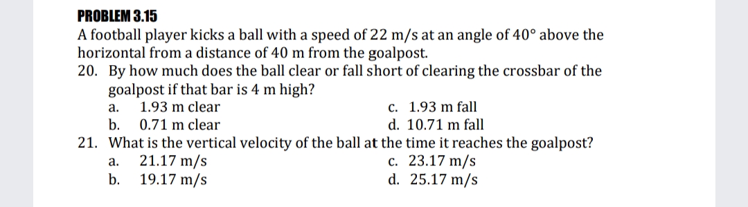 PROBLEM 3.15
A football player kicks a ball with a speed of 22 m/s at an angle of 40° above the
horizontal from a distance of 40 m from the goalpost.
20. By how much does the ball clear or fall short of clearing the crossbar of the
goalpost if that bar is 4 m high?
C. 1.93 m fall
d. 10.71 m fall
а.
1.93 m clear
b.
0.71 m clear
21. What is the vertical velocity of the ball at the time it reaches the goalpost?
21.17 m/s
19.17 m/s
c. 23.17 m/s
d. 25.17 m/s
а.
b.
