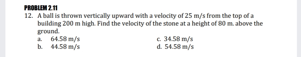 PROBLEM 2.11
12. A ball is thrown vertically upward with a velocity of 25 m/s from the top of a
building 200 m high. Find the velocity of the stone at a height of 80 m. above the
ground.
64.58 m/s
44.58 m/s
с. 34.58 m/s
d. 54.58 m/s
a.
b.
