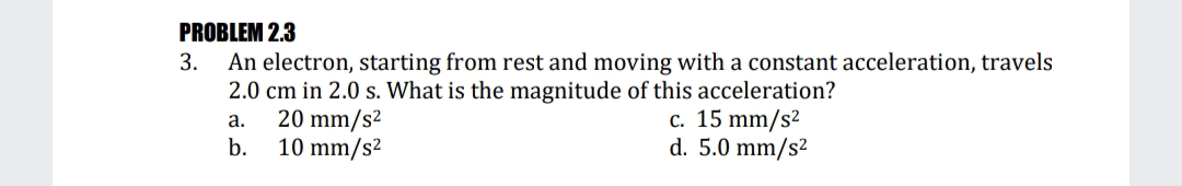 PROBLEM 2.3
An electron, starting from rest and moving with a constant acceleration, travels
2.0 cm in 2.0 s. What is the magnitude of this acceleration?
20 mm/s2
10 mm/s2
3.
c. 15 mm/s²
d. 5.0 mm/s²
а.
b.
