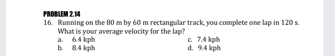 PROBLEM 2.14
16. Running on the 80 m by 60 m rectangular track, you complete one lap in 120 s.
What is your average velocity for the lap?
6.4 kph
8.4 kph
с. 7.4 kph
d. 9.4 kph
а.
b.
