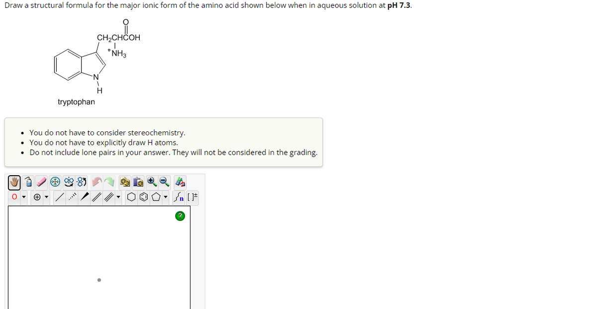 Draw a structural formula for the major ionic form of the amino acid shown below when in aqueous solution at pH 7.3.
tryptophan
CH2CHCOH
*NH3
N
H
You do not have to consider stereochemistry.
• You do not have to explicitly draw H atoms.
• Do not include lone pairs in your answer. They will not be considered in the grading.
[