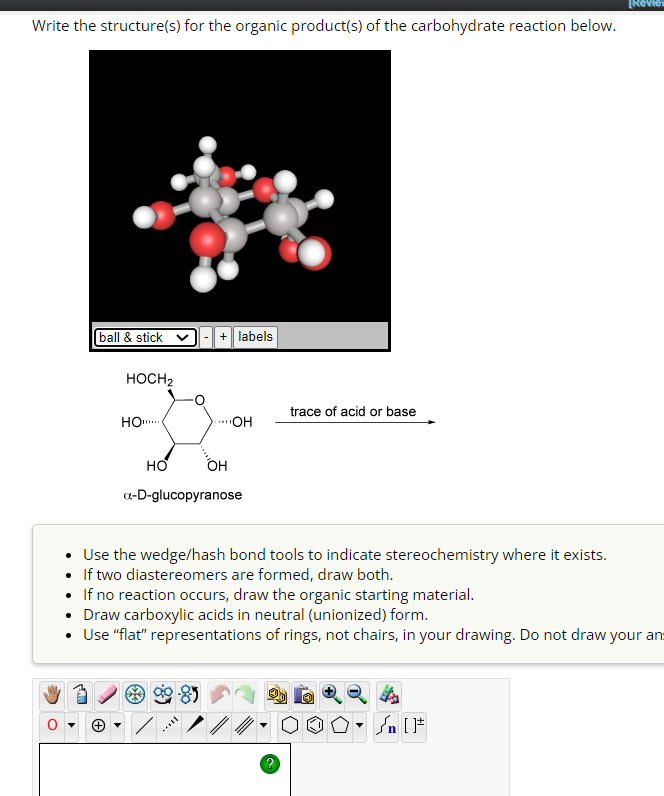 Write the structure(s) for the organic product(s) of the carbohydrate reaction below.
[ball & stick
+ labels
HOCH2
trace of acid or base
HO!....
OH
HO
OH
a-D-glucopyranose
[Revie
Use the wedge/hash bond tools to indicate stereochemistry where it exists.
If two diastereomers are formed, draw both.
If no reaction occurs, draw the organic starting material.
Draw carboxylic acids in neutral (unionized) form.
• Use "flat" representations of rings, not chairs, in your drawing. Do not draw your an
F