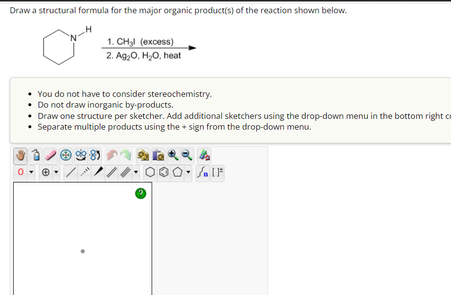 Draw a structural formula for the major organic product(s) of the reaction shown below.
1. CH3l (excess)
2. Ag2O, H2O, heat
• You do not have to consider stereochemistry.
• Do not draw inorganic by-products.
• Draw one structure per sketcher. Add additional sketchers using the drop-down menu in the bottom right c
Separate multiple products using the + sign from the drop-down menu.
0▾
?
F