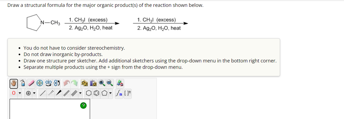 Draw a structural formula for the major organic product(s) of the reaction shown below.
N-CH₂
1. CH₂l (excess)
1. CH₂l (excess)
2. Ag2O, H2O, heat
2. Ag2O, H2O, heat
You do not have to consider stereochemistry.
Do not draw inorganic by-products.
• Draw one structure per sketcher. Add additional sketchers using the drop-down menu in the bottom right corner.
Separate multiple products using the + sign from the drop-down menu.
+ ▾
?