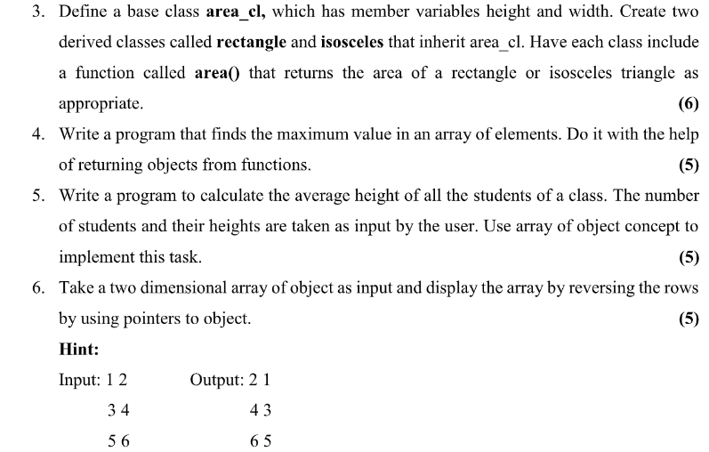 3. Define a base class area_cl, which has member variables height and width. Create two
derived classes called rectangle and isosceles that inherit area_cl. Have each class include
a function called area() that returns the area of a rectangle or isosceles triangle as
appropriate.
(6)
4. Write a program that finds the maximum value in an array of elements. Do it with the help
of returning objects from functions.
(5)
5. Write a program to calculate the average height of all the students of a class. The number
of students and their heights are taken as input by the user. Use array of object concept to
implement this task.
(5)
6. Take a two dimensional array of object as input and display the array by reversing the rows
by using pointers to object.
(5)
Hint:
Input: 1 2
Output: 2 1
34
43
5 6
65
