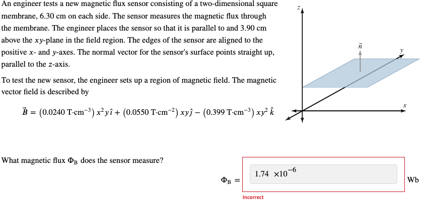 An engineer tests a new magnetic flux sensor consisting of a two-dimensional square
membrane, 6.30 cm on each side. The sensor measures the magnetic flux through
the membrane. The engineer places the sensor so that it is parallel to and 3.90 cm
above the xy-plane in the field region. The edges of the sensor are aligned to the
positive x- and y-axes. The normal vector for the sensor's surface points straight up,
parallel to the z-axis.
To test the new sensor, the engineer sets up a region of magnetic field. The magnetic
vector field is described by
B = (0.0240 T-cm³) x²yî + (0.0550 T-cm-2) xyĵ - (0.399 T-cm¯³) xy² k
What magnetic flux B does the sensor measure?
x
1.74 x10
-6
ФВ
Wb
Incorrect