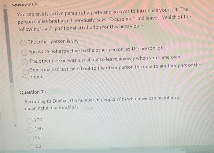 Question U
You see an attractive person at a party and go over to introduce yourself. The
person smiles briefly and nervously, says "Excuse me," and leaves. Which of the
following is a dispositional attribution for this behaviour?
The other person is shy.
You were not attractive to the other person, so the person left.
The other person was just about to leave anyway when you came over.
Someone had just called out to the other person to come to another part of the
room.
Question 7
According to Dunbar, the number of people with whom we can maintain a
meaningful relationship is
100
150
25
50