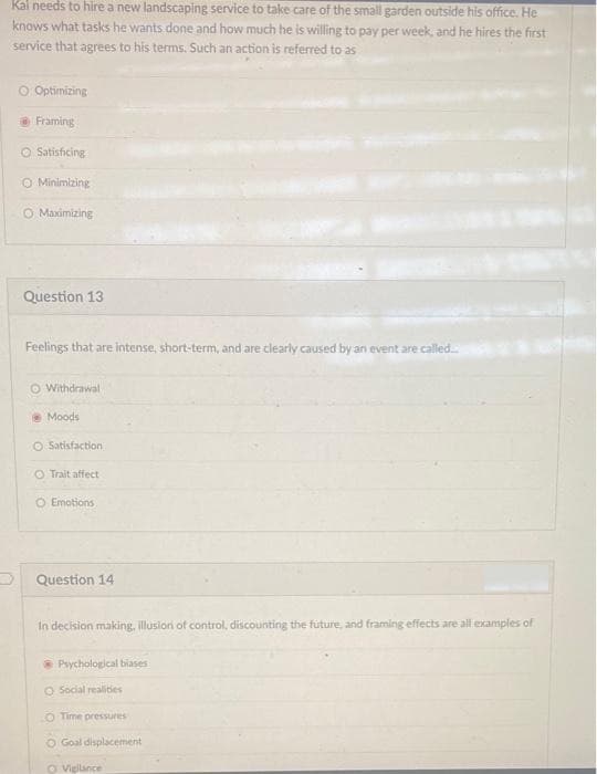 Kal needs to hire a new landscaping service to take care of the small garden outside his office. He
knows what tasks he wants done and how much he is willing to pay per week, and he hires the first
service that agrees to his terms. Such an action is referred to as
O Optimizing
Framing
O Satisficing
O Minimizing
O Maximizing
Question 13
Feelings that are intense, short-term, and are clearly caused by an eventare called
O Withdrawal
Moods
O Satisfaction
O Trait affect
O Emotions
Question 14
In decision making, illusion of control, discounting the future, and framing effects are all examples of
* Psychological biases
O Social realities
O Time pressures
O Goal displacement
O Vieilance

