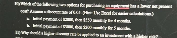 10) Which of the following two options for purchasing an equipment has a lower net present
cost? Assume a discount rate of 0.05. (Hint: Use Excel for easier calculations.)
a. Initial payment of $2000, then $550 monthly for4 months.
b. Initial payment of $3000, then $200 monthly for 5 months.
11) Why should a higher discount rate be applied to an investment with a higher risk?
