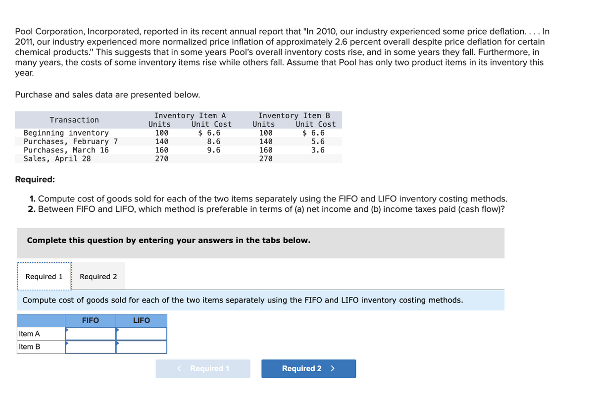 Pool Corporation, Incorporated, reported in its recent annual report that "In 2010, our industry experienced some price deflation.... In
2011, our industry experienced more normalized price inflation of approximately 2.6 percent overall despite price deflation for certain
chemical products." This suggests that in some years Pool's overall inventory costs rise, and in some years they fall. Furthermore, in
many years, the costs of some inventory items rise while others fall. Assume that Pool has only two product items in its inventory this
year.
Purchase and sales data are presented below.
Inventory Item A
Inventory Item B
Transaction
Units
Beginning inventory
100
Purchases, February 7
140
Unit Cost
$ 6.6
8.6
Units
Unit Cost
100
$ 6.6
140
Purchases, March 16
Sales, April 28
160
270
9.6
160
270
5.6
3.6
Required:
1. Compute cost of goods sold for each of the two items separately using the FIFO and LIFO inventory costing methods.
2. Between FIFO and LIFO, which method is preferable in terms of (a) net income and (b) income taxes paid (cash flow)?
Complete this question by entering your answers in the tabs below.
Required 1
Required 2
Compute cost of goods sold for each of the two items separately using the FIFO and LIFO inventory costing methods.
Item A
Item B
FIFO
LIFO
< Required 1
Required 2 >