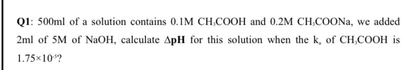 Q1: 500ml of a solution contains 0.1M CH,COOH and 0.2M CH;COONa, we added
2ml of 5M of NaOH, calculate ApH for this solution when the k, of CH,COOH is
1.75×10s?
