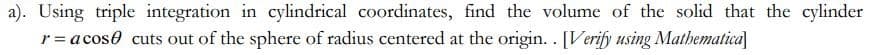 a). Using triple integration in cylindrical coordinates, find the volume of the solid that the cylinder
r = a cose cuts out of the sphere of radius centered at the origin.. [Verify using Mathematica]