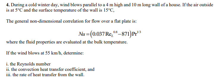 4. During a cold winter day, wind blows parallel to a 4 m high and 10 m long wall of a house. If the air outside
is at 5°C and the surface temperature of the wall is 15°C,
The general non-dimensional correlation for flow over a flat plate is:
Nu (0.037 Re, 08-871)Pr¹/3
where the fluid properties are evaluated at the bulk temperature.
If the wind blows at 55 km/h, determine:
i. the Reynolds number
ii. the convection heat transfer coefficient, and
iii. the rate of heat transfer from the wall.