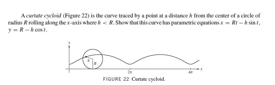 A curtate cycloid (Figure 22) is the curve traced by a point at a distance h from the center of a circle of
radius R rolling along the x-axis where h < R. Show that this curve has parametric equations x = Rt – h sin t,
y = R – h cos t.
2л
FIGURE 22 Curtate cycloid.
