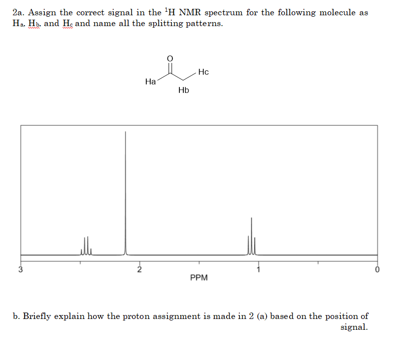 2a. Assign the correct signal in the 'H NMR spectrum for the following molecule as
Ha. Hp. and H; and name all the splitting patterns.
www
www
Hc
На
Hb
3
PPM
b. Briefly explain how the proton assignment is made in 2 (a) based on the position of
signal.
