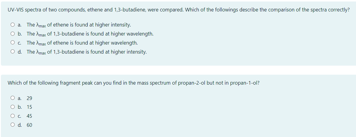 UV-VIS spectra of two compounds, ethene and 1,3-butadiene, were compared. Which of the followings describe the comparison of the spectra correctly?
O a. The Amax of ethene is found at higher intensity.
O b. The Amax of 1,3-butadiene is found at higher wavelength.
O c. The Amax of ethene is found at higher wavelength.
O d. The Amax of 1,3-butadiene is found at higher intensity.
Which of the following fragment peak can you find in the mass spectrum of propan-2-ol but not in propan-1-ol?
O a. 29
O b. 15
O c. 45
O d. 60
