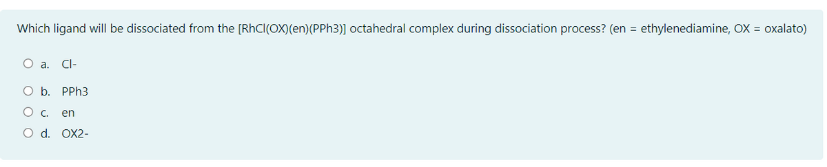 Which ligand will be dissociated from the [RhCl(OX)(en)(PPH3)] octahedral complex during dissociation process? (en = ethylenediamine, OX = oxalato)
O a.
CI-
O b. PPH3
O c.
en
O d. OX2-
