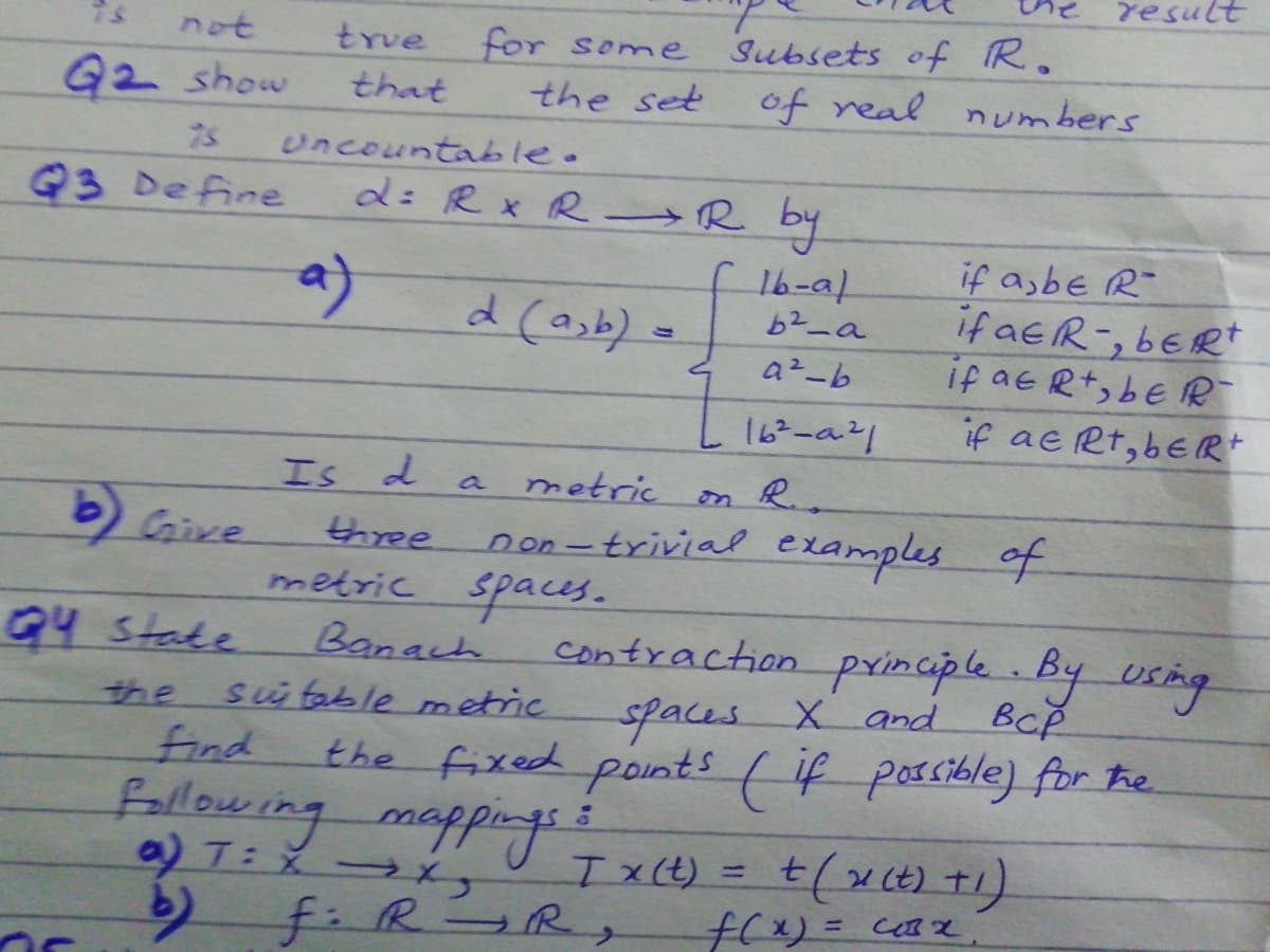 result
not
true
for some
Subsets of R.
G2 show
that
the set
of real nmbers
uncountable.
d: R x R R by
Q3 Define
if asbe R-
if aeR-, bERt
if aeRt, bE R
if ae Rt, beR+
a)
d (asb) =
16-a1
b2_a
a²-b
16-a21
Is d
metric on R
a
b) Give
three
non-trivial examples of
metric spaces.
Banach
sü table metric
find
Fallowing mappings
T: X
f.R R
Q4 State
contraction principle By usng
spaces.
X and BcP
BCP
the
the fixed points ( if possible) for he
Ix(t)
%3D
f(x)= c Z
%3D
