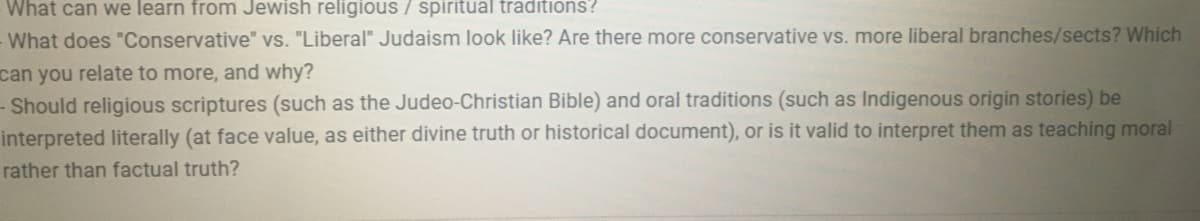 What can we learn from Jewish religious / spiritual traditions?
What does "Conservative" vs. "Liberal" Judaism look like? Are there more conservative vs. more liberal branches/sects? Which
can you relate to more, and why?
- Should religious scriptures (such as the Judeo-Christian Bible) and oral traditions (such as Indigenous origin stories) be
interpreted literally (at face value, as either divine truth or historical document), or is it valid to interpret them as teaching moral
rather than factual truth?
