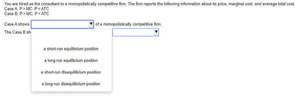 You are hired as the consultant to a monopolistically competitive firm. The firm reports the following information about its price, marginal cost, and average total cost.
Case A: P> MC, P = ATC
Case B: P> MC, P<ATC
Case A shows
of a monopolistically competitive firm.
The Case B sh
a short-run equilibrium position
a long-run equilibrium position
a short-run disequilibrium position
a long-run disequilibrium position
