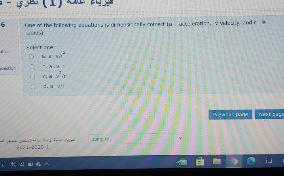 One of the following equations is dimensionally correct (a acceleration, v velocity, and r is
radius)
6
Select one:
ut of
a. a=v/r?
question
b. a=v. r
C. a=v /r
d. a=v/r
Previous page
Next page
الفيزياء العامة 1-طولكرم الامتحان التصفي فص
Jump to...
2021-2020-1
