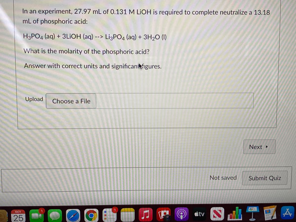 In an experiment, 27.97 mL of 0.131 M LIOH is required to complete neutralize a 13.18
mL of phosphoric acid:
H3PO4 (aq) + 3LIOH (aq) --> Li3PO4 (aq) + 3H2O (1I)
What is the molarity of the phosphoric acid?
Answer with correct units and significantigures.
Upload
Choose a File
Next
Not saved
Submit Quiz
étv N
ост
25
