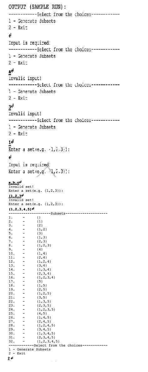 OUTPUT (SAMPLE RUN):
---Select from the choices----
1 - Senerate Subsets
2 - Exi:
%3D
Input is reqired!
-------Select from the choices----------
1 - Generate šubsets
2 - Exi:
at
Invalic input!
-----Selecl frum Lhe clivices---------
1 - Genezate aubsets
2 - Exi-
34
Invalid input!
- -----------
---Sclect from the choices-
1 - Generate 3ubsets
2 - Exi-
14
Enter a set ie.g. 1,2,31:
Input is reqsired!
Enter a set ie.g. 1,2,3)::
4,b, c
Invalid set!
Enter a set (e.g. (1,2,3}) :
(1,2,34
Invalid set!
Enter a set te.g. (1,2, 3)) :
(1,2,3,4,5}4
-Subsets---
1.
2.
(1)
[2)
3.
(1,2)
(3)
(1,3)
{2,3)
(1,2,3)
[4)
(1,4)
(2,4)
(1,2,4)
(3,4)
(1,3,4)
(2,3, 4)
{1,2,3,4}
(5)
(1,5)
(2,5)
(1,2,5)
(3,5)
(1,3,5)
(2,3,5)
{1,2,3,5)
(4,5)
(1,4,5)
{2,4,5)
(1,2,4,5)
(3,4,5)
(1,3,4,5}
(2,3,4,5)
(1,2,3,4, 5)
4.
5.
6.
7.
8.
9.
10.
11.
12.
13.
14.
15.
16.
17.
18.
19.
20.
21.
22.
23.
24.
25.
26.
27.
28.
29.
30.
31.
32.
--Select from the choices----
1 - Generate Subsets
2 - Exit
24
