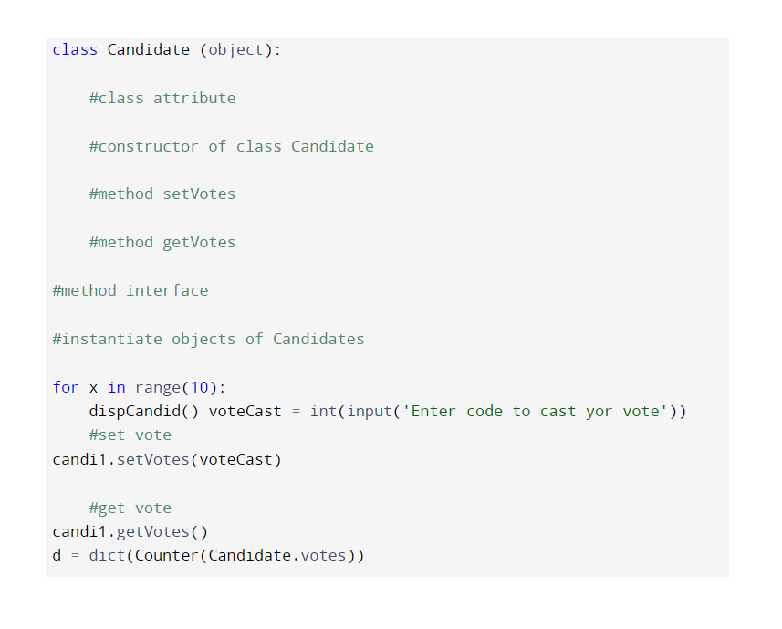 class Candidate (object):
#class attribute
#constructor of class Candidate
#method setVotes
#method getVotes
#method interface
#instantiate objects of Candidates
for x in range(10):
dispCandid() voteCast =
int(input('Enter code to cast yor vote'))
#set vote
candi1.setVotes (voteCast)
#get vote
candi1.getVotes()
d = dict(Counter (Candidate.votes))
